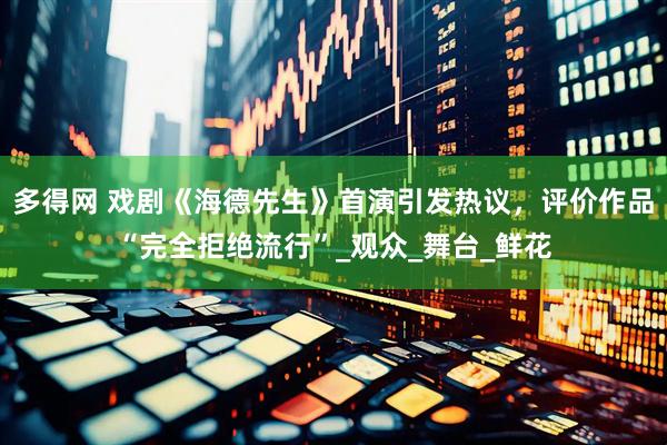 多得网 戏剧《海德先生》首演引发热议，评价作品“完全拒绝流行”_观众_舞台_鲜花