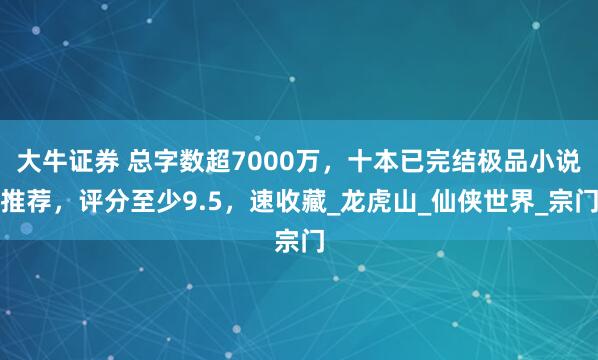 大牛证券 总字数超7000万，十本已完结极品小说推荐，评分至少9.5，速收藏_龙虎山_仙侠世界_宗门