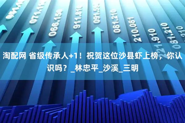 淘配网 省级传承人+1！祝贺这位沙县虾上榜，你认识吗？_林忠平_沙溪_三明