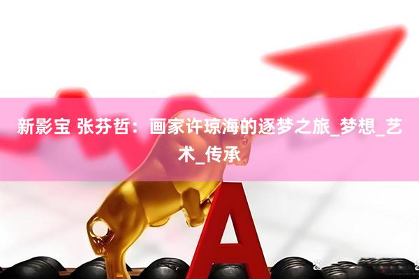 新影宝 张芬哲：画家许琼海的逐梦之旅_梦想_艺术_传承