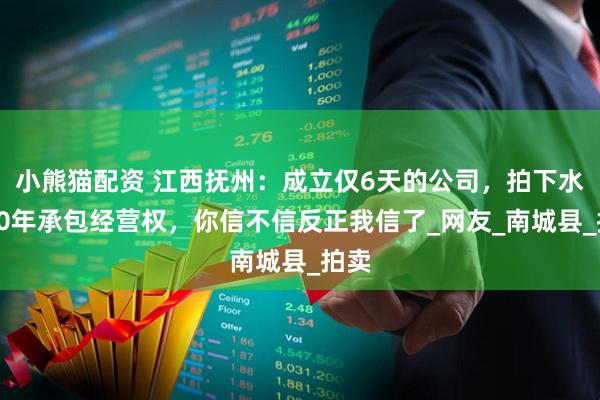 小熊猫配资 江西抚州：成立仅6天的公司，拍下水库20年承包经营权，你信不信反正我信了_网友_南城县_拍卖