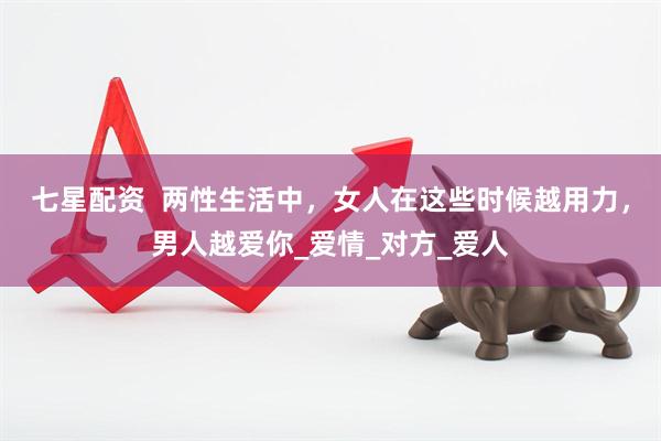 七星配资  两性生活中，女人在这些时候越用力，男人越爱你_爱情_对方_爱人