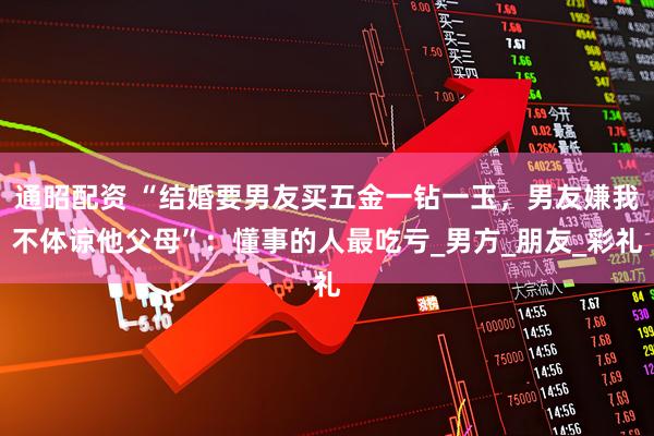 通昭配资 “结婚要男友买五金一钻一玉，男友嫌我不体谅他父母”：懂事的人最吃亏_男方_朋友_彩礼
