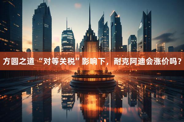 方圆之道 “对等关税”影响下，耐克阿迪会涨价吗？