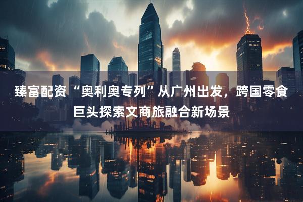 臻富配资 “奥利奥专列”从广州出发，跨国零食巨头探索文商旅融合新场景