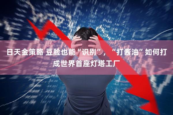 日天金策略 豆脸也能“识别”，“打酱油”如何打成世界首座灯塔工厂