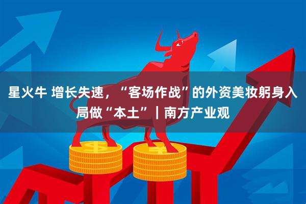 星火牛 增长失速，“客场作战”的外资美妆躬身入局做“本土”｜南方产业观