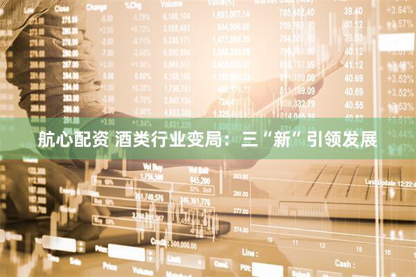 航心配资 酒类行业变局：三“新”引领发展
