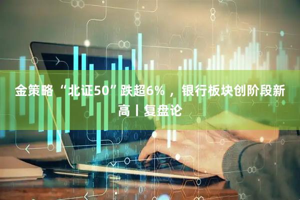 金策略 “北证50”跌超6% ，银行板块创阶段新高丨复盘论