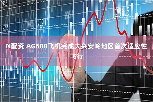 N配资 AG600飞机完成大兴安岭地区首次适应性飞行
