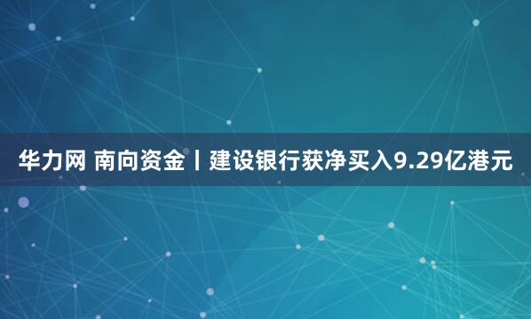 华力网 南向资金丨建设银行获净买入9.29亿港元