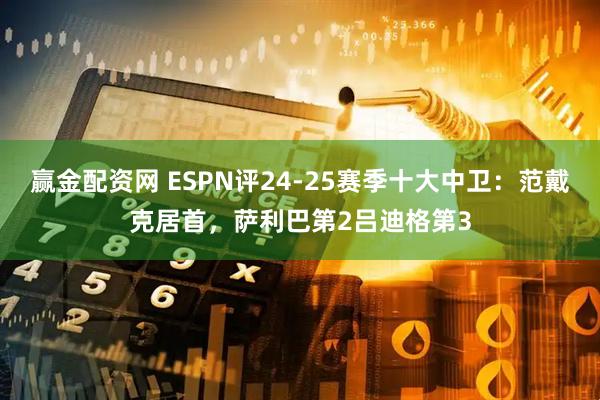 赢金配资网 ESPN评24-25赛季十大中卫：范戴克居首，萨利巴第2吕迪格第3