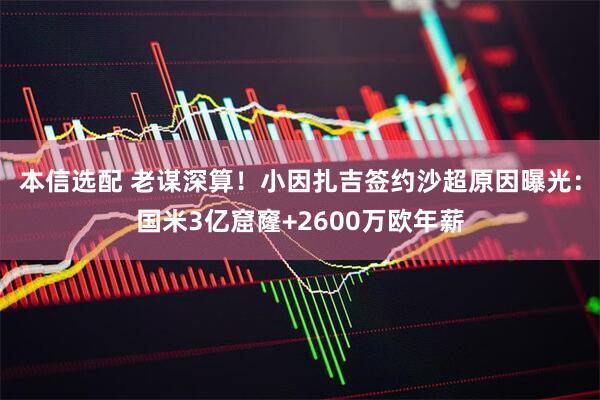 本信选配 老谋深算！小因扎吉签约沙超原因曝光：国米3亿窟窿+2600万欧年薪