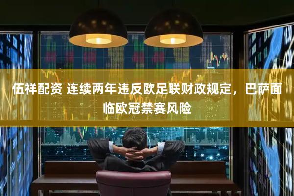 伍祥配资 连续两年违反欧足联财政规定，巴萨面临欧冠禁赛风险