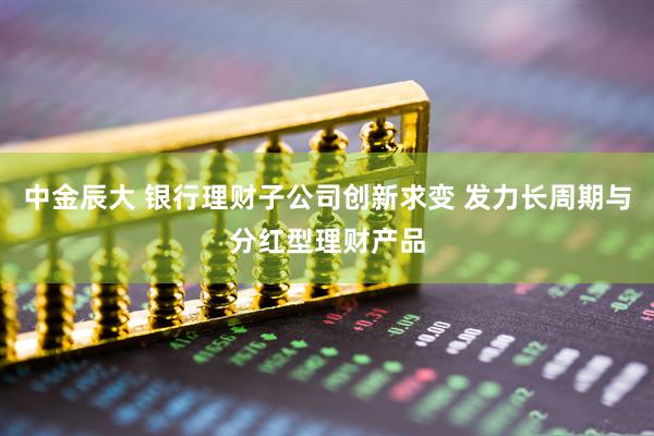 中金辰大 银行理财子公司创新求变 发力长周期与分红型理财产品