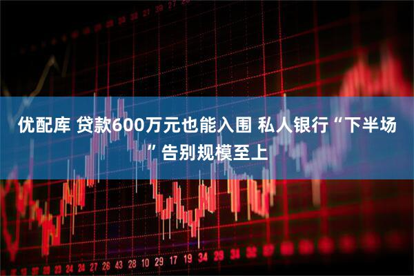 优配库 贷款600万元也能入围 私人银行“下半场”告别规模至上