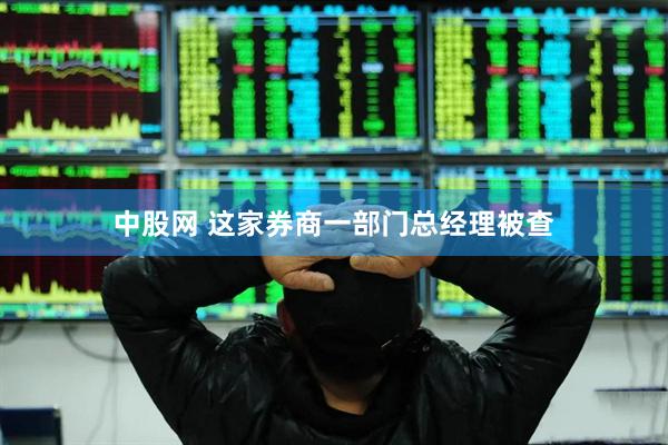 中股网 这家券商一部门总经理被查
