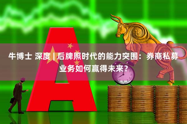 牛博士 深度 | 后牌照时代的能力突围：券商私募业务如何赢得未来？