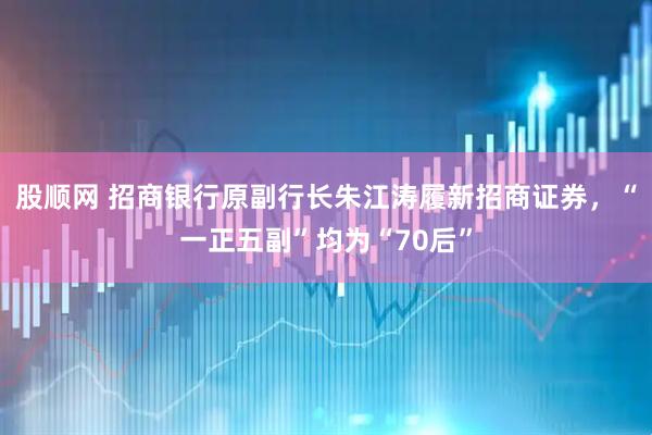 股顺网 招商银行原副行长朱江涛履新招商证券，“一正五副”均为“70后”