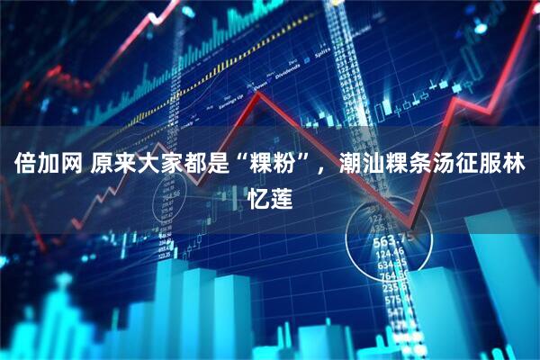 倍加网 原来大家都是“粿粉”，潮汕粿条汤征服林忆莲