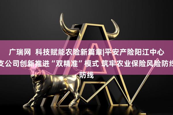 广瑞网  科技赋能农险新篇章|平安产险阳江中心支公司创新推进“双精准”模式 筑牢农业保险风险防线