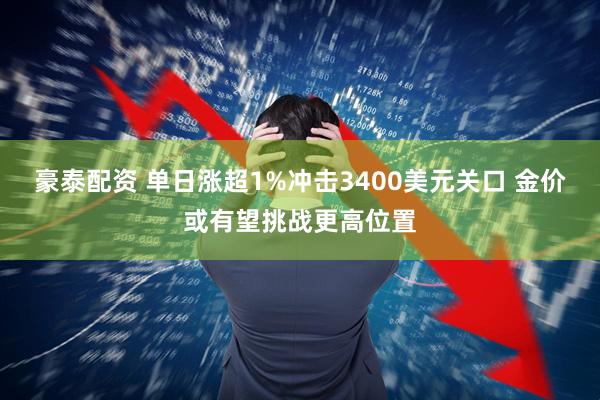豪泰配资 单日涨超1%冲击3400美元关口 金价或有望挑战更高位置