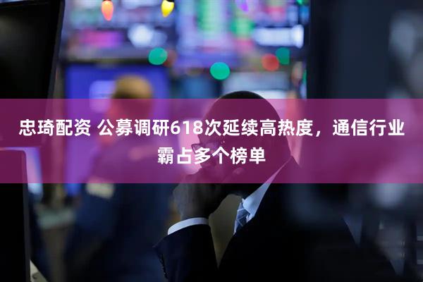 忠琦配资 公募调研618次延续高热度，通信行业霸占多个榜单