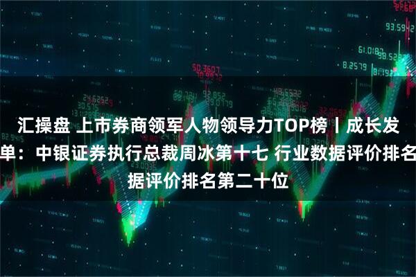 汇操盘 上市券商领军人物领导力TOP榜丨成长发展券商榜单：中银证券执行总裁周冰第十七 行业数据评价排名第二十位