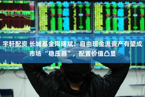 宇轩配资 长城基金陶曙斌：自由现金流资产有望成市场 “稳压器”，配置价值凸显