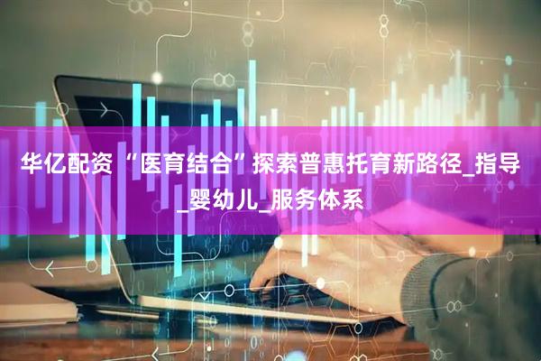 华亿配资 “医育结合”探索普惠托育新路径_指导_婴幼儿_服务体系