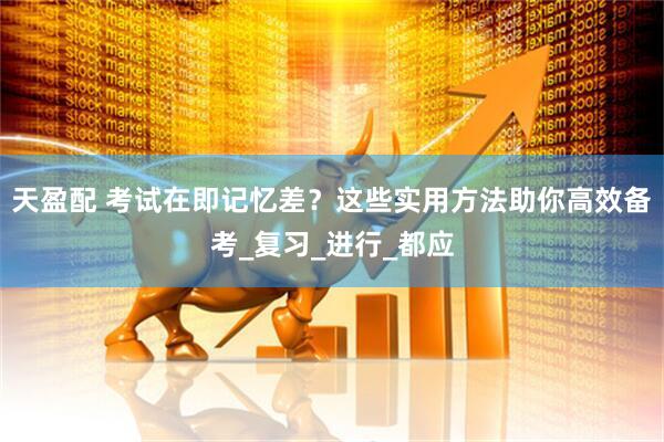 天盈配 考试在即记忆差？这些实用方法助你高效备考_复习_进行_都应
