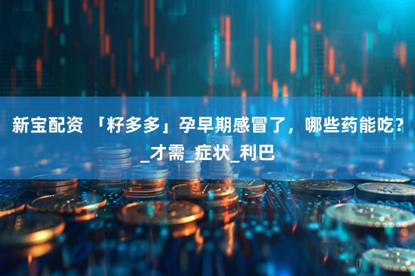 新宝配资 「籽多多」孕早期感冒了，哪些药能吃？_才需_症状_利巴