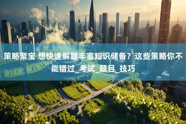 策略聚宝 想快速解题丰富知识储备？这些策略你不能错过_考试_题目_技巧