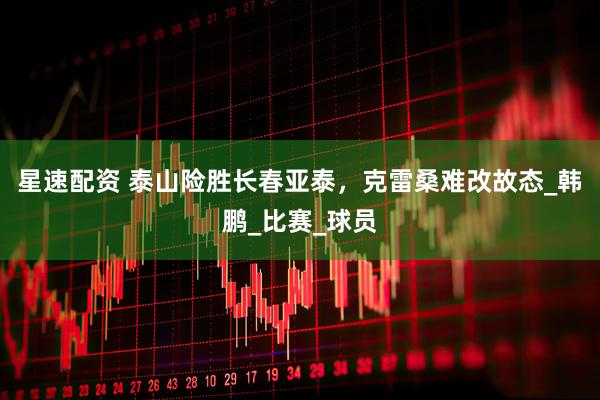 星速配资 泰山险胜长春亚泰，克雷桑难改故态_韩鹏_比赛_球员