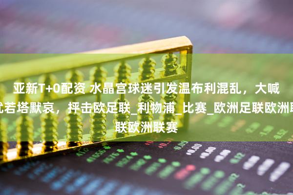 亚新T+0配资 水晶宫球迷引发温布利混乱，大喊干扰若塔默哀，抨击欧足联_利物浦_比赛_欧洲足联欧洲联赛