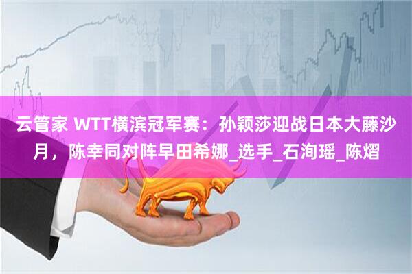 云管家 WTT横滨冠军赛：孙颖莎迎战日本大藤沙月，陈幸同对阵早田希娜_选手_石洵瑶_陈熠