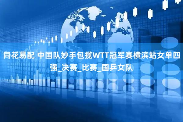 同花易配 中国队妙手包揽WTT冠军赛横滨站女单四强_决赛_比赛_国乒女队