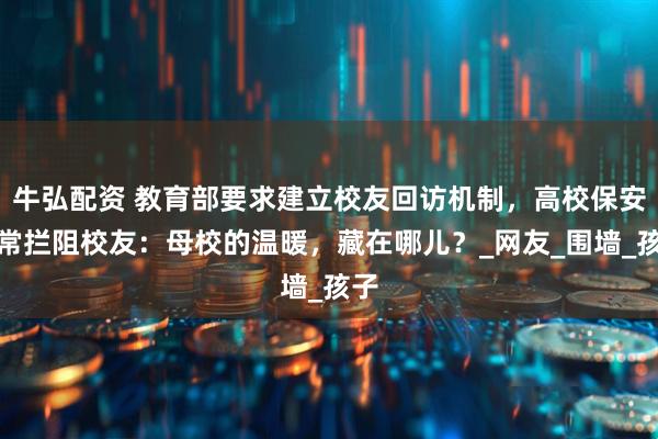 牛弘配资 教育部要求建立校友回访机制，高校保安经常拦阻校友：母校的温暖，藏在哪儿？_网友_围墙_孩子