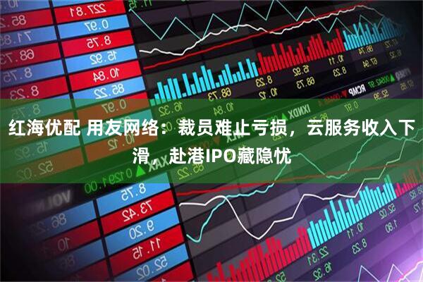 红海优配 用友网络：裁员难止亏损，云服务收入下滑，赴港IPO藏隐忧