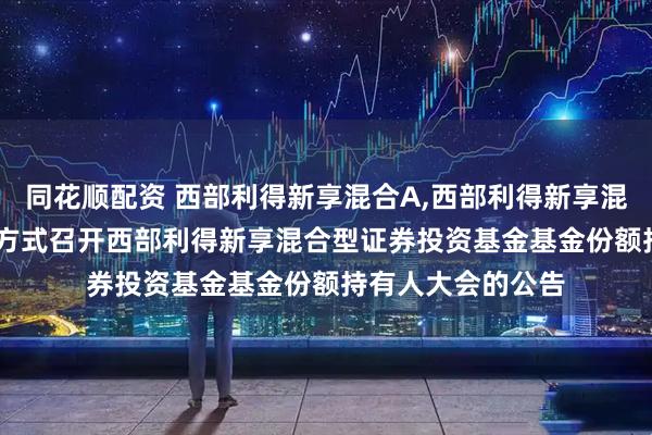 同花顺配资 西部利得新享混合A,西部利得新享混合C: 关于以通讯方式召开西部利得新享混合型证券投资基金基金份额持有人大会的公告
