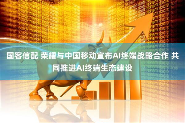 国客信配 荣耀与中国移动宣布AI终端战略合作 共同推进AI终端生态建设