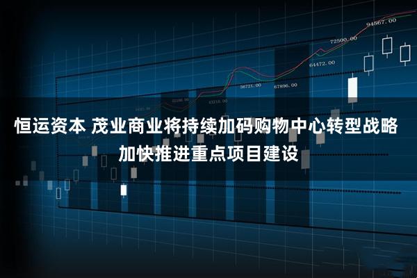恒运资本 茂业商业将持续加码购物中心转型战略 加快推进重点项目建设