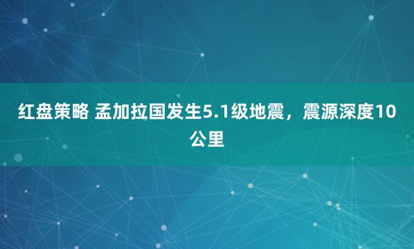 红盘策略 孟加拉国发生5.1级地震，震源深度10公里