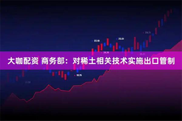大咖配资 商务部：对稀土相关技术实施出口管制