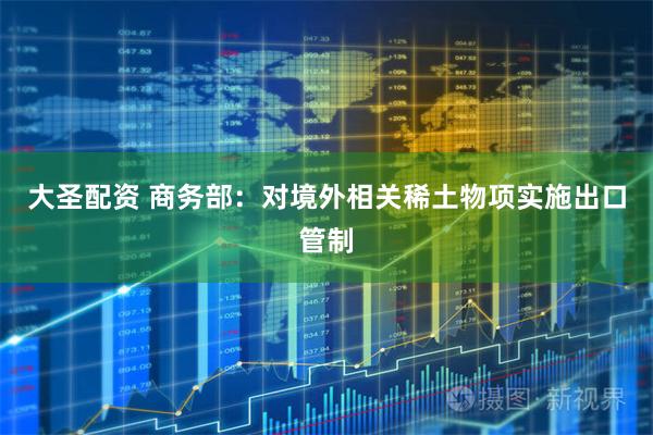 大圣配资 商务部：对境外相关稀土物项实施出口管制