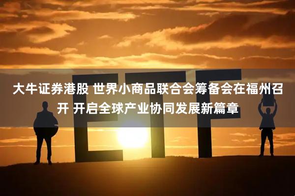 大牛证券港股 世界小商品联合会筹备会在福州召开 开启全球产业协同发展新篇章