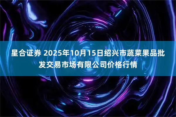 星合证券 2025年10月15日绍兴市蔬菜果品批发交易市场有限公司价格行情