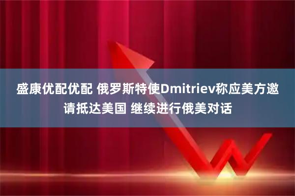 盛康优配优配 俄罗斯特使Dmitriev称应美方邀请抵达美国 继续进行俄美对话