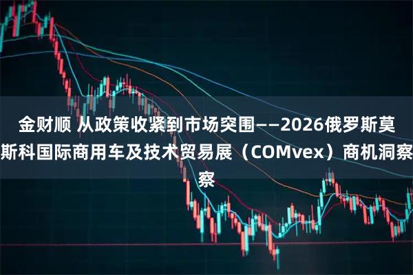 金财顺 从政策收紧到市场突围——2026俄罗斯莫斯科国际商用车及技术贸易展(COMvex)商机洞察