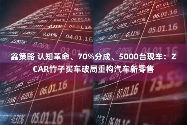 鑫策略 认知革命、70%分成、5000台现车:ZCAR竹子买车破局重构汽车新零售